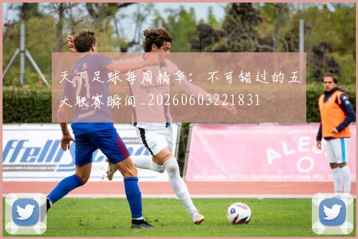 天下足球每周精华:不可错过的五大联赛瞬间_20260603221831