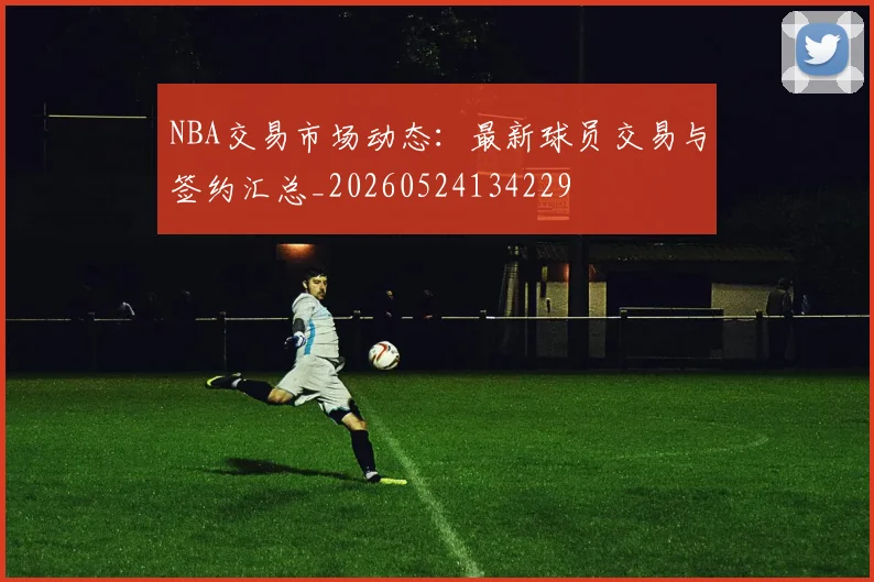 NBA交易市场动态:最新球员交易与签约汇总_20260524134229