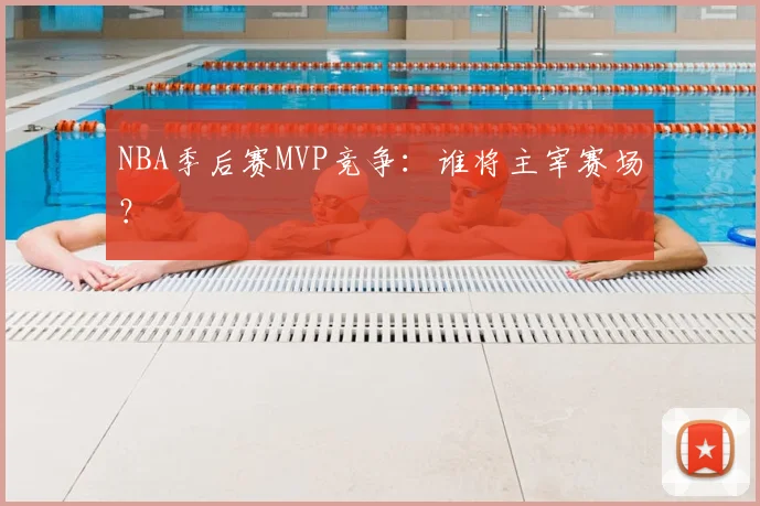 NBA季后赛MVP竞争:谁将主宰赛场?