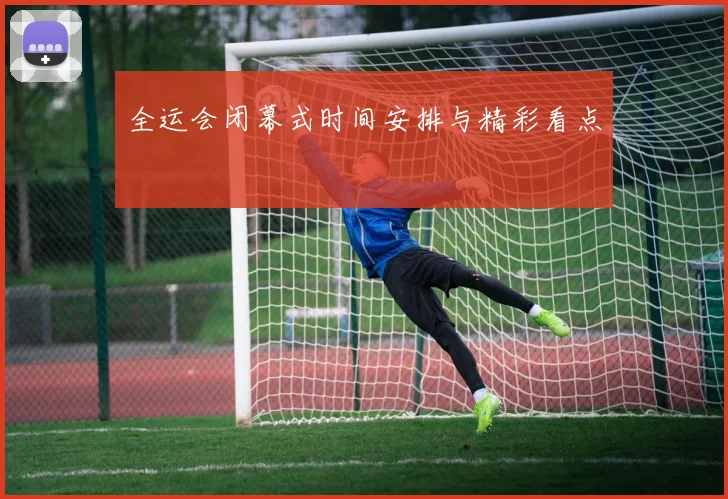 全运会闭幕式时间安排与精彩看点
