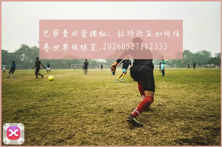 巴萨青训营揭秘:拉玛西亚如何培养世界级球星_20260527112333