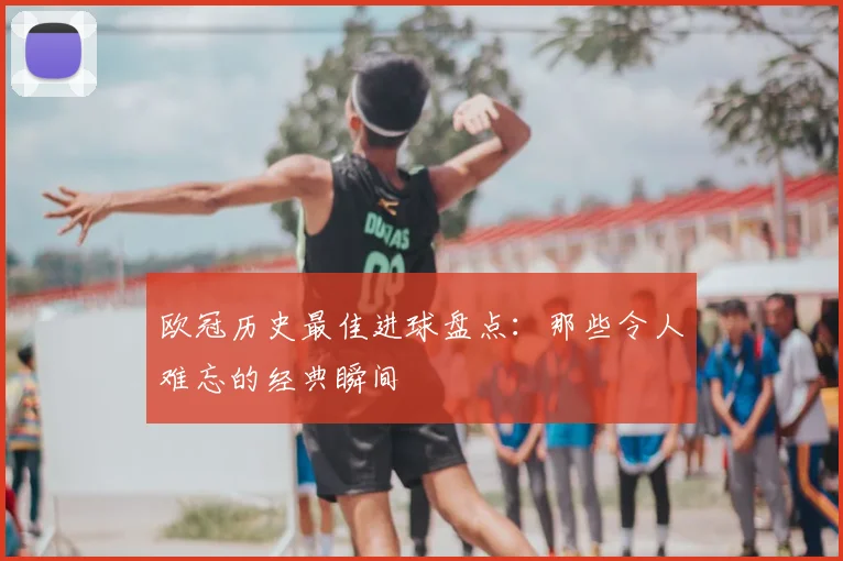 欧冠历史最佳进球盘点：那些令人难忘的经典瞬间