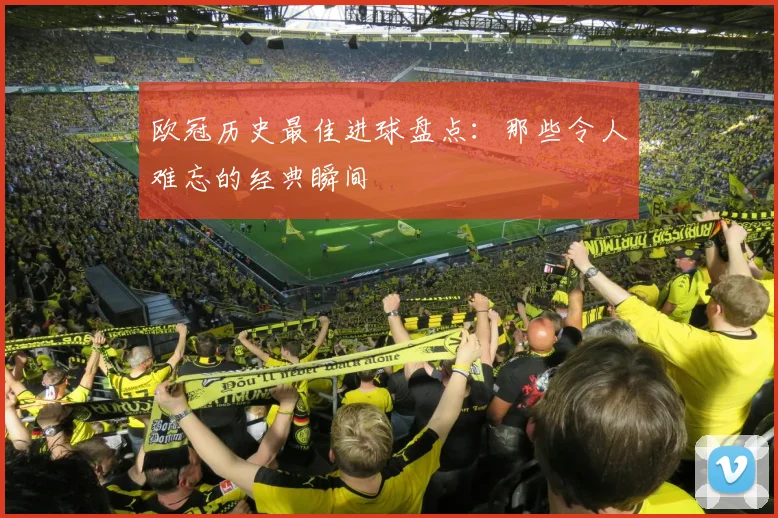 欧冠历史最佳进球盘点：那些令人难忘的经典瞬间