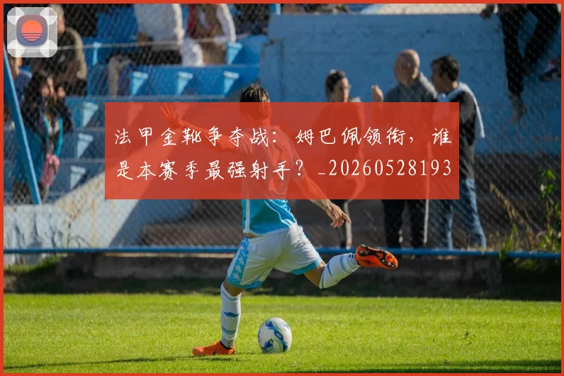 法甲金靴争夺战:姆巴佩领衔,谁是本赛季最强射手?_20260528193511